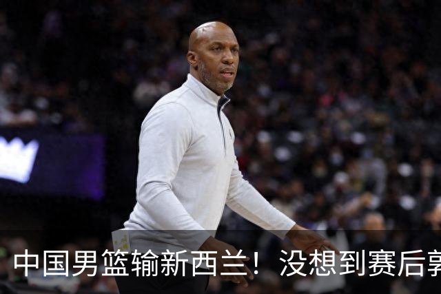 中国男篮输新西兰！没想到赛后郭士强这么说，三大后卫坑惨全队