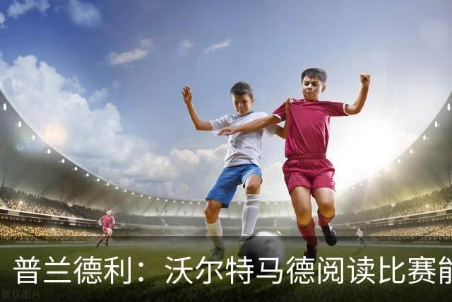 普兰德利：沃尔特马德阅读比赛能力很强，他会让人想起年轻的伊布